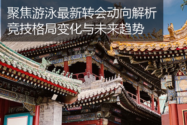 聚焦游泳最新转会动向解析竞技格局变化与未来趋势