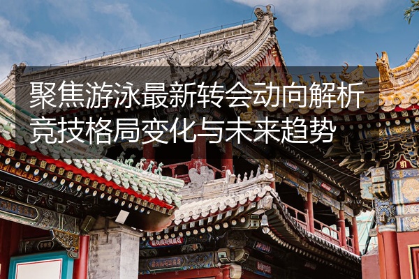 聚焦游泳最新转会动向解析竞技格局变化与未来趋势