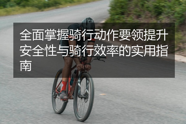 全面掌握骑行动作要领提升安全性与骑行效率的实用指南