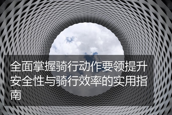 全面掌握骑行动作要领提升安全性与骑行效率的实用指南