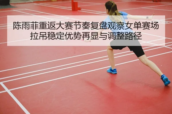 陈雨菲重返大赛节奏复盘观察女单赛场拉吊稳定优势再显与调整路径 - XK sports